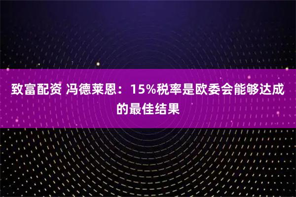 致富配资 冯德莱恩：15%税率是欧委会能够达成的最佳结果