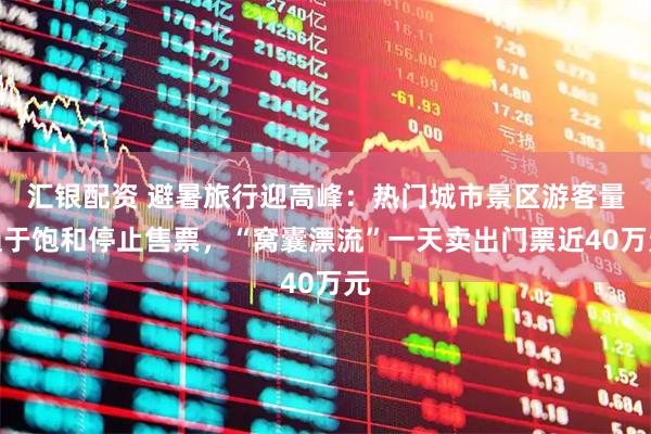 汇银配资 避暑旅行迎高峰：热门城市景区游客量趋于饱和停止售票，“窝囊漂流”一天卖出门票近40万元