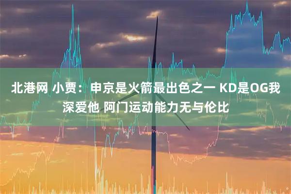 北港网 小贾：申京是火箭最出色之一 KD是OG我深爱他 阿门运动能力无与伦比