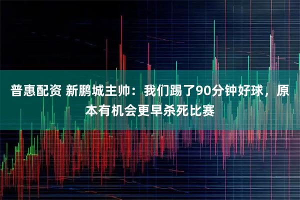 普惠配资 新鹏城主帅:我们踢了90分钟好球,原本有机会更早杀死比赛