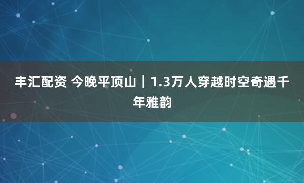 丰汇配资 今晚平顶山｜1.3万人穿越时空奇遇千年雅韵