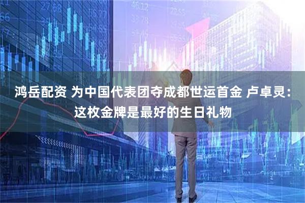 鸿岳配资 为中国代表团夺成都世运首金 卢卓灵：这枚金牌是最好的生日礼物