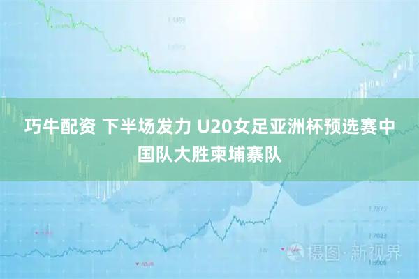 巧牛配资 下半场发力 U20女足亚洲杯预选赛中国队大胜柬埔寨队
