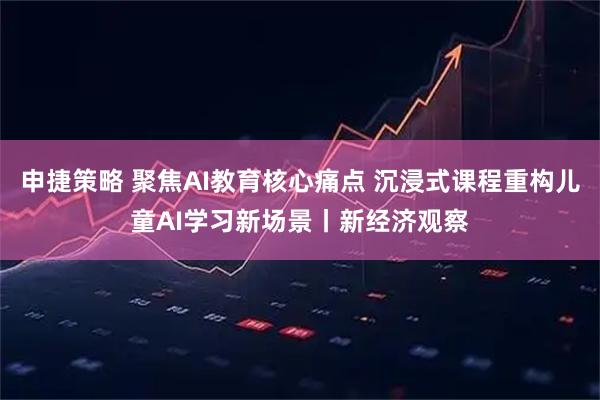 申捷策略 聚焦AI教育核心痛点 沉浸式课程重构儿童AI学习新场景丨新经济观察