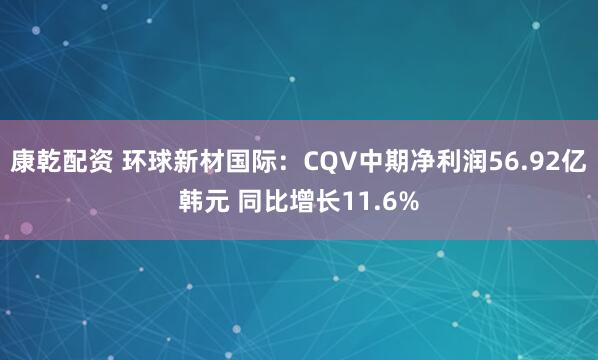 康乾配资 环球新材国际：CQV中期净利润56.92亿韩元 同比增长11.6%