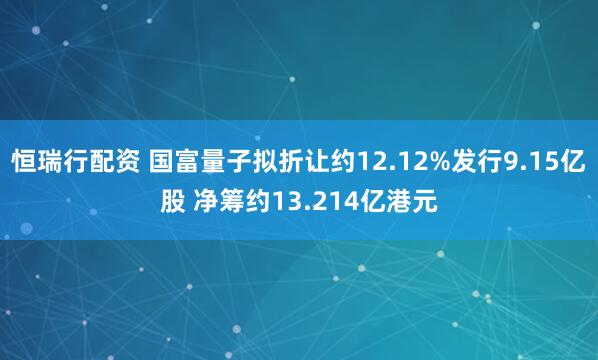 恒瑞行配资 国富量子拟折让约12.12%发行9.15亿股 净筹约13.214亿港元