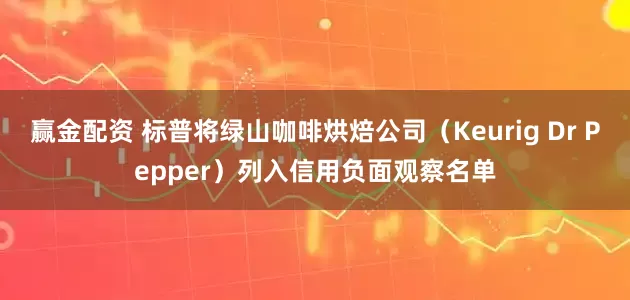 赢金配资 标普将绿山咖啡烘焙公司（Keurig Dr Pepper）列入信用负面观察名单