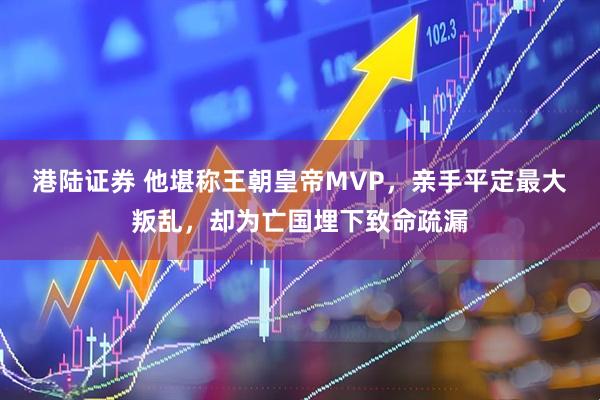 港陆证券 他堪称王朝皇帝MVP,亲手平定最大叛乱,却为亡国埋下致命疏漏