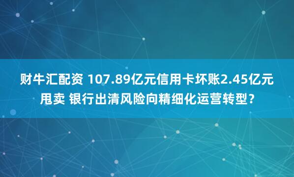 财牛汇配资 107.89亿元信用卡坏账2.45亿元甩卖 银行出清风险向精细化运营转型?