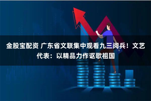 金股宝配资 广东省文联集中观看九三阅兵！文艺代表：以精品力作讴歌祖国