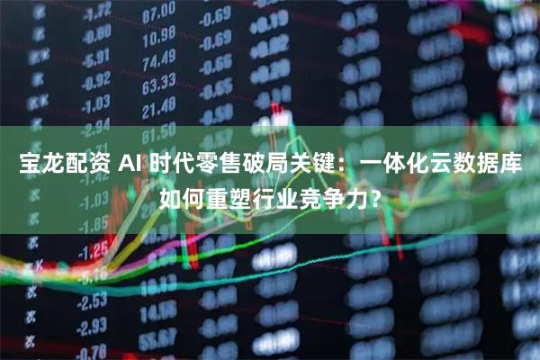 宝龙配资 AI 时代零售破局关键：一体化云数据库如何重塑行业竞争力？