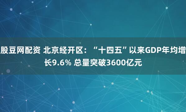 股豆网配资 北京经开区：“十四五”以来GDP年均增长9.6% 总量突破3600亿元