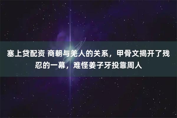 塞上贷配资 商朝与羌人的关系，甲骨文揭开了残忍的一幕，难怪姜子牙投靠周人
