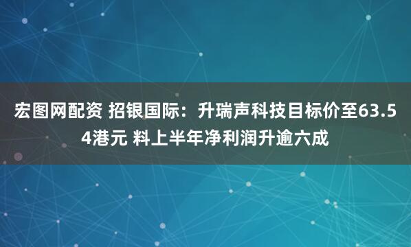 宏图网配资 招银国际：升瑞声科技目标价至63.54港元 料上半年净利润升逾六成