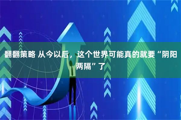 翻翻策略 从今以后，这个世界可能真的就要“阴阳两隔”了