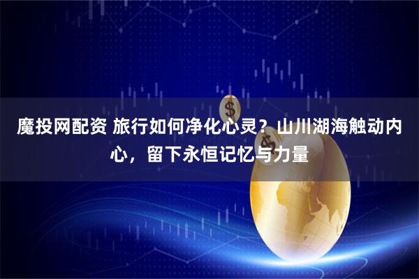 魔投网配资 旅行如何净化心灵?山川湖海触动内心,留下永恒记忆与力量