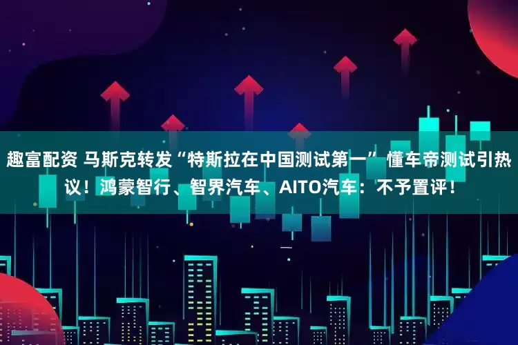 趣富配资 马斯克转发“特斯拉在中国测试第一” 懂车帝测试引热议!鸿蒙智行、智界汽车、AITO汽车:不予置评!
