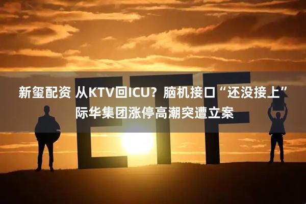 新玺配资 从KTV回ICU?脑机接口“还没接上” 际华集团涨停高潮突遭立案