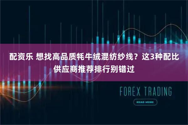 配资乐 想找高品质牦牛绒混纺纱线？这3种配比供应商推荐排行别错过
