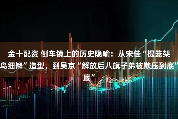金十配资 倒车镜上的历史隐喻：从宋佳“提笼架鸟细辫”造型，到吴京“解放后八旗子弟被欺压到底”