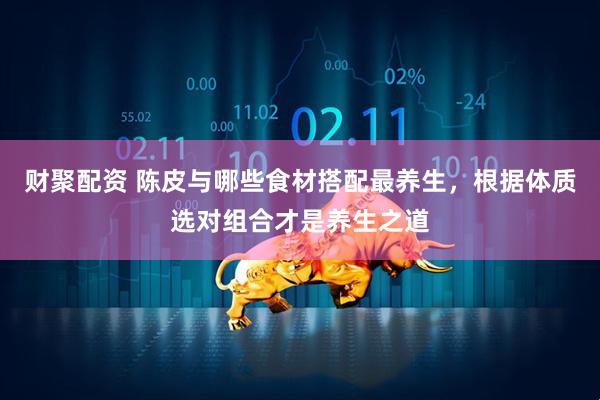 财聚配资 陈皮与哪些食材搭配最养生，根据体质选对组合才是养生之道